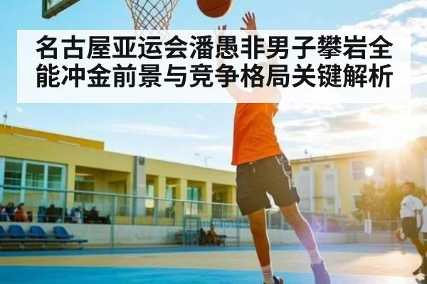 名古屋亚运会潘愚非男子攀岩全能冲金前景与竞争格局关键解析（kaiyun）