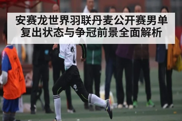 安赛龙世界羽联丹麦公开赛男单复出状态与争冠前景全面解析（kaiyun）