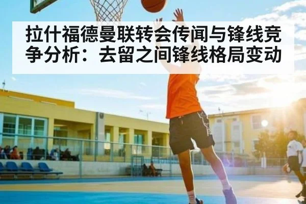 拉什福德曼联转会传闻与锋线竞争分析：去留之间锋线格局变动（kaiyun）